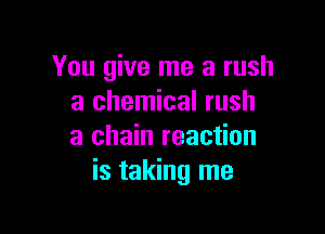 You give me a rush
a chemical rush

a chain reaction
is taking me