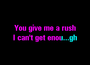 You give me a rush

I can't get enou...gh
