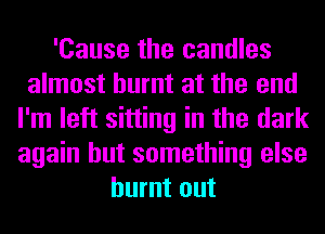 'Cause the candles
almost burnt at the end
I'm left sitting in the dark
again but something else
burnt out