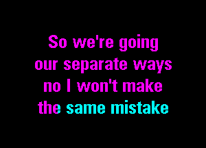 So we're going
our separate ways

no I won't make
the same mistake