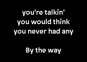 you're talkin'
you would think
you never had any

By the way