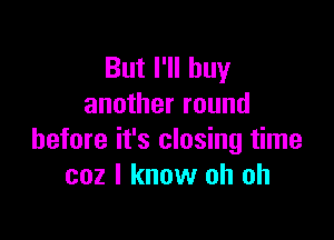 But I'll buy
another round

before it's closing time
coz I know oh oh