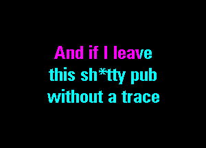 And if I leave

this shWy pub
without a trace