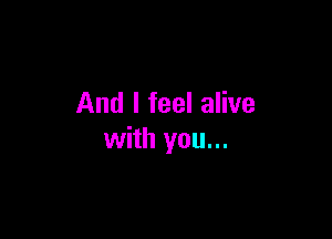 And I feel alive

with you...