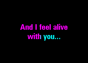 And I feel alive

with you...
