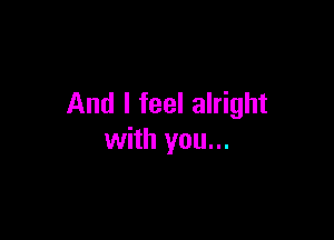 And I feel alright

with you...