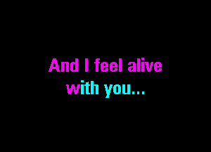 And I feel alive

with you...