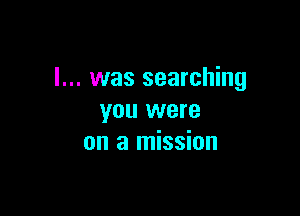I... was searching

you were
on a mission