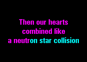 Then our hearts

combined like
a neutron star collision