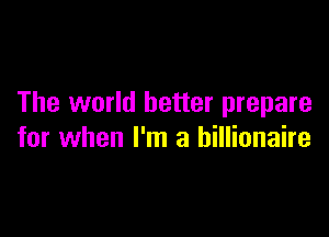The world better prepare

for when I'm a billionaire