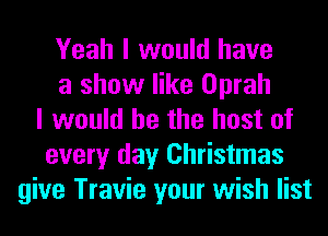 Yeah I would have
a show like Oprah
I would he the host of
every day Christmas
give Travie your wish list