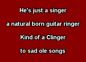 He's just a singer

a natural born guitar ringer

Kind of a Clinger

to sad ole songs