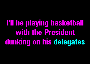 I'll be playing basketball
with the President
dunking on his delegates