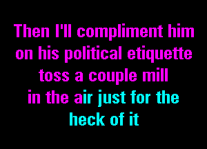 Then I'll compliment him
on his political etiquette
toss a couple mill
in the air iust for the
heck of it
