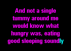 And not a single
tummy around me
would know what
hungry was, eating

good sleeping soundly