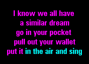 I know we all have
a similar dream
go in your pocket
pull out your wallet
put it in the air and sing