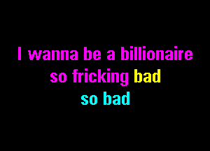 I wanna be a billionaire

so fricking had
so bad