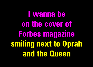 I wanna be
on the cover of

Forbes magazine
smiling next to Oprah
and the Queen