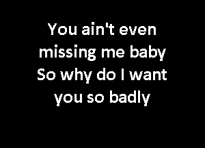 You ain't even
missing me baby

80 why do I want
you so badly