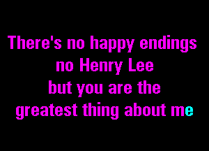 There's no happy endings
no Henry Lee
but you are the
greatest thing about me