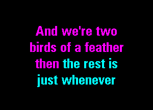 And we're two
birds of a feather

then the rest is
just whenever