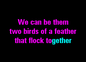 We can be them

two birds of a feather
that flock together