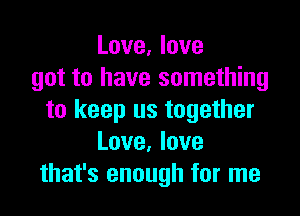 Love, love
got to have something

to keep us together
Love. love
that's enough for me