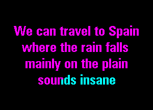 We can travel to Spain
where the rain falls

mainly on the plain
soundsinsane
