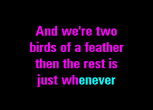 And we're two
birds of a feather

then the rest is
just whenever