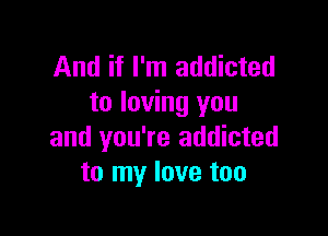 And if I'm addicted
to loving you

and you're addicted
to my love too