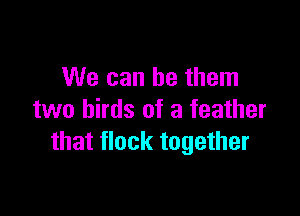 We can be them

two birds of a feather
that flock together