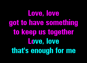 Love, love
got to have something

to keep us together
Love. love
that's enough for me