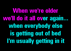 When we're older

we'll do it all over again...
when everybody else
is getting out of bed

I'm usually getting in it
