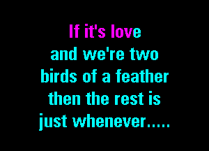 If it's love
and we're two

birds of a feather
then the rest is
just whenever .....