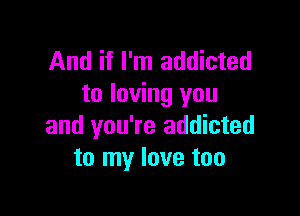 And if I'm addicted
to loving you

and you're addicted
to my love too