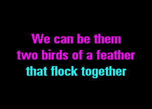 We can be them

two birds of a feather
that flock together