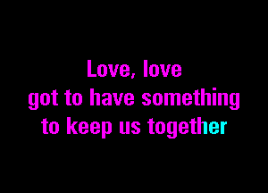 Love, love

got to have something
to keep us together