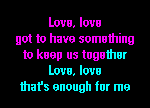 Love, love
got to have something

to keep us together
Love. love
that's enough for me