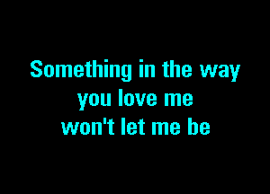 Something in the way

you love me
won't let me he