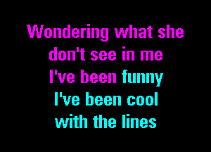 Wondering what she
don't see in me

I've been funny
I've been cool
with the lines