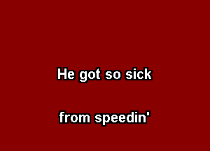 He got so sick

from speedin'