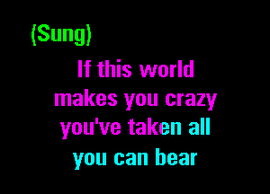 (Sung)
If this world

makes you crazy
you've taken all

you can bear