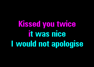 Kissed you twice

it was nice
I would not apologise