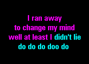 I ran away
to change my mind

well at least I didn't lie
do do do doo do