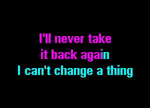 I'll never take

it back again
I can't change a thing