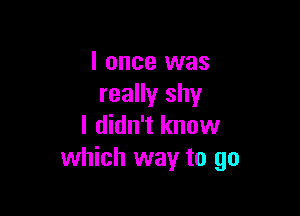I once was
really shy

I didn't know
which way to go