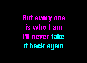 But every one
is who I am

I'll never take
it back again