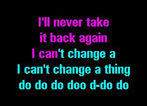 I'll never take
it back again

I can't change a
I can't change a thing
do do do doo d-do do