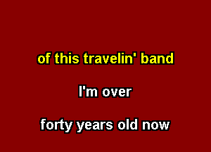 of this travelin' band

I'm over

forty years old now