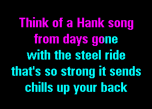Think of a Hank song
from days gone
with the steel ride
that's so strong it sends
chills up your back
